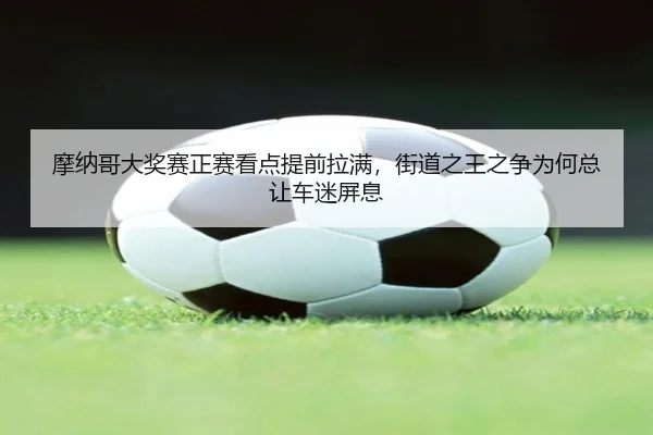 摩纳哥大奖赛正赛看点提前拉满，街道之王之争为何总让车迷屏息